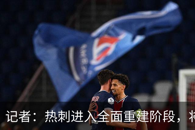记者：热刺进入全面重建阶段，将进行大规模人员清洗和针对性补强