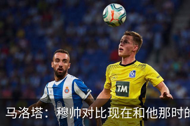 马洛塔：穆帅对比现在和他那时的球员不公平；拿欧冠我就能退休了